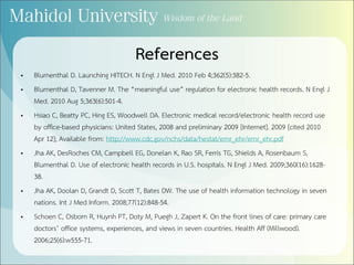 References
• Blumenthal D. Launching HITECH. N Engl J Med. 2010 Feb 4;362(5):382-5.
• Blumenthal D, Tavenner M. The “meaningful use” regulation for electronic health records. N Engl J
Med. 2010 Aug 5;363(6):501-4.
• Hsiao C, Beatty PC, Hing ES, Woodwell DA. Electronic medical record/electronic health record use
by office-based physicians: United States, 2008 and preliminary 2009 [Internet]. 2009 [cited 2010
Apr 12]; Available from: http://www.cdc.gov/nchs/data/hestat/emr_ehr/emr_ehr.pdf
• Jha AK, DesRoches CM, Campbell EG, Donelan K, Rao SR, Ferris TG, Shields A, Rosenbaum S,
Blumenthal D. Use of electronic health records in U.S. hospitals. N Engl J Med. 2009;360(16):1628-
38.
• Jha AK, Doolan D, Grandt D, Scott T, Bates DW. The use of health information technology in seven
nations. Int J Med Inform. 2008;77(12):848-54.
• Schoen C, Osborn R, Huynh PT, Doty M, Puegh J, Zapert K. On the front lines of care: primary care
doctors’ office systems, experiences, and views in seven countries. Health Aff (Millwood).
2006;25(6):w555-71.
 