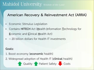 American Recovery & Reinvestment Act (ARRA)
• Economic Stimulus Legislation
• Contains HITECH Act (Health Information Technology for
Economic and Clinical Health Act)
• ~ 20 billion dollars for Health IT investments
Goals:
1. Boost economy (economic health)
2. Widespread adoption of Health IT (clinical health)
Quality Patient Safety Costs
 