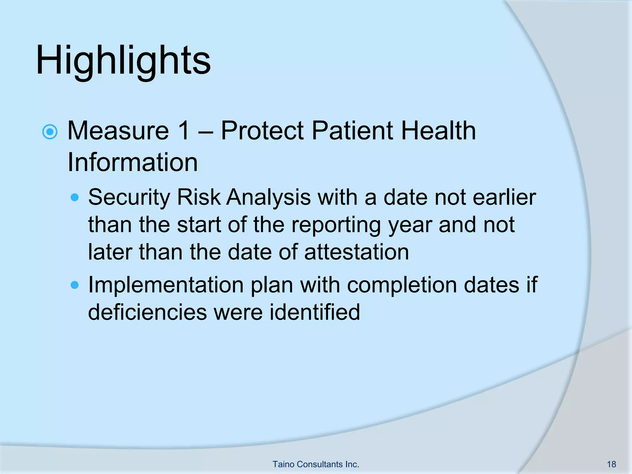 Highlights
 Measure 1 – Protect Patient Health
Information
 Security Risk Analysis with a date not earlier
than the start of the reporting year and not
later than the date of attestation
 Implementation plan with completion dates if
deficiencies were identified
Taino Consultants Inc. 18
 