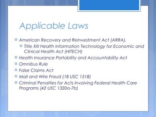 Applicable Laws
 American Recovery and Reinvestment Act (ARRA).
 Title XIII Health Information Technology for Economic and
Clinical Health Act (HITECH)
 Health Insurance Portability and Accountability Act
 Omnibus Rule
 False Claims Act
 Mail and Wire Fraud (18 USC 1518)
 Criminal Penalties for Acts Involving Federal Health Care
Programs (42 USC 1320a-7b)
 