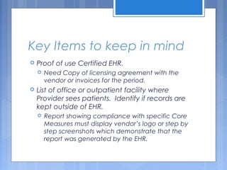 Key Items to keep in mind
 Proof of use Certified EHR.
 Need Copy of licensing agreement with the
vendor or invoices for the period.
 List of office or outpatient facility where
Provider sees patients. Identify if records are
kept outside of EHR.
 Report showing compliance with specific Core
Measures must display vendor’s logo or step by
step screenshots which demonstrate that the
report was generated by the EHR.
 