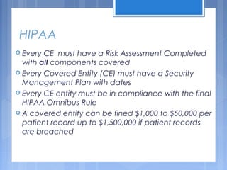 HIPAA
 Every CE must have a Risk Assessment Completed
with all components covered
 Every Covered Entity (CE) must have a Security
Management Plan with dates
 Every CE entity must be in compliance with the final
HIPAA Omnibus Rule
 A covered entity can be fined $1,000 to $50,000 per
patient record up to $1,500,000 if patient records
are breached
 
