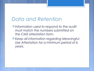 Data and Retention
 Information used to respond to the audit
must match the numbers submitted on
the CMS attestation form.
 Keep all information regarding Meaningful
Use Attestation for a minimum period of 6
years.
 
