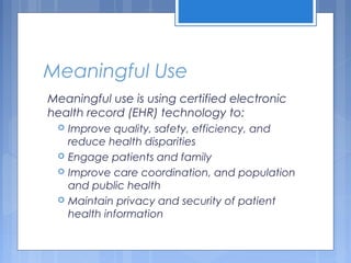 Meaningful Use
Meaningful use is using certified electronic
health record (EHR) technology to:
 Improve quality, safety, efficiency, and
reduce health disparities
 Engage patients and family
 Improve care coordination, and population
and public health
 Maintain privacy and security of patient
health information
 