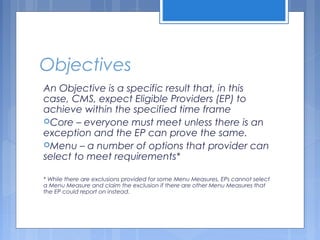 Objectives
An Objective is a specific result that, in this
case, CMS, expect Eligible Providers (EP) to
achieve within the specified time frame
Core – everyone must meet unless there is an
exception and the EP can prove the same.
Menu – a number of options that provider can
select to meet requirements*
* While there are exclusions provided for some Menu Measures, EPs cannot select
a Menu Measure and claim the exclusion if there are other Menu Measures that
the EP could report on instead.
 