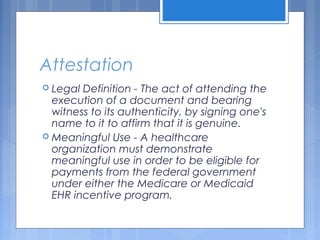 Attestation
 Legal Definition - The act of attending the
execution of a document and bearing
witness to its authenticity, by signing one's
name to it to affirm that it is genuine.
 Meaningful Use - A healthcare
organization must demonstrate
meaningful use in order to be eligible for
payments from the federal government
under either the Medicare or Medicaid
EHR incentive program.
 