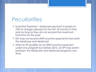 Peculiarities
 Incentive Payment - Medicare payment is based on
75% of charges allowed for the first 10 months of that
year as long as they do not exceed the maximum
incentive for the year.
 EPs may not receive EHR incentive payments from both
the Medicare and Medicaid.
 After an EP qualifies for an EHR incentive payment
under one program but before 2015, an EP may switch
between the Medicare and Medicaid programs one
time.
 