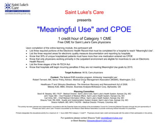 Saint Luke's Care
                                                                                        presents

                              "Meaningful Use" and CPOE
                                                             1 credit hour of Category 1 CME
                                                            Free CME for Saint Luke's Care physicians
              Upon completion of the online learning module, the participant will
               List three required portions of the Electronic Health Record that must be completed for a hospital to reach “Meaningful Use”.
               List the three required areas for electronic quality measure documentation and reporting by hospitals.
               Know that 30% of unique hospitalized patients must have more than one medication entered via CPOE
               Know that only physicians working primarily in the outpatient environment are eligible for incentives to use an Electronic
                 Health Record.
               List the three stages of the HI-TECH Act
               Know that hospitals will begin incurring penalties if they are not meeting Meaningful Use goals by 2015.

                                                                       Target Audience: All SL Care physicians

                                          Content: The federal EHR incentive program: Achieving ‘meaningful use’,
                        Robert Tennant, MA, Senior Policy Advisor, Medical Group Management Association (MGMA), Washington, D.C.
                                                                             &
                                Healthcare IT and Stimulus Readiness: The American Recovery and Reinvestment Act of 2009,
                                       Melody Kolb, MBA, Director, Business Analysis-McKesson Corp, Alpharetta, GA

                                                                                    Planning Committee:
                               Brent W. Beasley, MD, FACP - Medical Director, Saint Luke's Care, Saint Luke’s Health System, Kansas City, MO
                                      John Yeast, MD – Vice President of Medical Affairs, Saint Luke’s Health System, Kansas City, MO
                                      Carl Dirks, MD – Chief Medical Information Officer, Saint Luke’s Health System, Kansas City, MO
                                  Shauna Todd, RN, BSN - Quality and Implementation System Analyst, Saint Luke’s Care, Kansas City, MO
                                               Sharon Hoffarth, MD, MPH, FACPM – Medical Director, Primaris, Columbia, MO

  This activity has been planned and implemented in accordance with the Essential Areas and policies of the Accreditation Council for Continuing Medical Education through the joint sponsorship of
                        Primaris and Saint Luke's Care. Primaris is accredited by the Missouri State Medical Association to provide continuing medical education for physicians.

Primaris designates this educational activity for a maximum of 1 hours AMA PRA Category 1 Credit™. Physicians should claim credit commensurate with the extent of their participation in the activity.


                                                                 For questions please contact Shauna Todd (stodd@saint-lukes.org)
                                                                            or Brent Beasley (bbeasley@saint-lukes.org)
 
