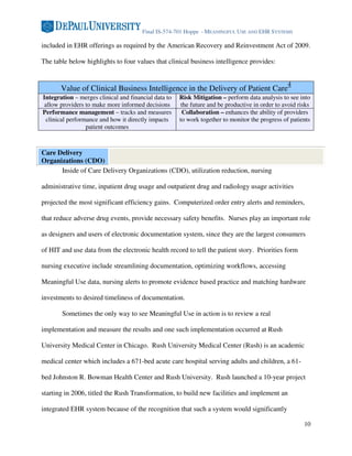 Final IS-574-701 Hoppe - MEANINGFUL USE AND EHR SYSTEMS

included in EHR offerings as required by the American Recovery and Reinvestment Act of 2009.

The table below highlights to four values that clinical business intelligence provides:


                                                                                                 4
       Value of Clinical Business Intelligence in the Delivery of Patient Care
Integration – merges clinical and financial data to   Risk Mitigation – perform data analysis to see into
 allow providers to make more informed decisions       the future and be productive in order to avoid risks
Performance management – tracks and measures            Collaboration – enhances the ability of providers
  clinical performance and how it directly impacts    to work together to monitor the progress of patients
                  patient outcomes



Care Delivery
Organizations (CDO)
      Inside of Care Delivery Organizations (CDO), utilization reduction, nursing

administrative time, inpatient drug usage and outpatient drug and radiology usage activities

projected the most significant efficiency gains. Computerized order entry alerts and reminders,

that reduce adverse drug events, provide necessary safety benefits. Nurses play an important role

as designers and users of electronic documentation system, since they are the largest consumers

of HIT and use data from the electronic health record to tell the patient story. Priorities form

nursing executive include streamlining documentation, optimizing workflows, accessing

Meaningful Use data, nursing alerts to promote evidence based practice and matching hardware

investments to desired timeliness of documentation.

       Sometimes the only way to see Meaningful Use in action is to review a real

implementation and measure the results and one such implementation occurred at Rush

University Medical Center in Chicago. Rush University Medical Center (Rush) is an academic

medical center which includes a 671-bed acute care hospital serving adults and children, a 61-

bed Johnston R. Bowman Health Center and Rush University. Rush launched a 10-year project

starting in 2006, titled the Rush Transformation, to build new facilities and implement an

integrated EHR system because of the recognition that such a system would significantly

                                                                                                        10
 