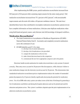 Final IS-574-701 Hoppe - MEANINGFUL USE AND EHR SYSTEMS

        After implementing the EHR system, partial medication reconciliation increased from

88.9 percent to 94.6 percent while sustaining improvements for the entire study period. Full

medication reconciliation increased from 75.1 percent to 80.2 percent7, with unsustainable

improvements and all results fell within a 95-percent confidence interval. The task force

identified three factors that contributed to incomplete medication reconciliation: patients do not

have complete information on home medications; clinicians enter duplicate medications when

using both brand and generic names; and clinicians lack full knowledge of designed workflows.

Medication Reconciliation2
        •   The Joint Commission on Accreditation of Healthcare Organizations (JCAHO)
            National Patient Safety Goal 8: Accurately and completely reconcile medications
            across the continuum of care

        •   JCAHO identifies goal 8’s five steps:
                    1) develop a list of current medications
                    2) develop a list of medications to be prescribed
                    3) compare the medications on the two lists
                    4) make clinical decisions based on the comparison
                    5) communicate the new list to appropriate caregivers and to the patient.


        Electronic health records medication list studies discovered data is only accurate if entered

correctly. Data entry errors account for 28 percent of the discrepancies, while clinician’s failure to

enter medication changes into the electronic record account for 26 percent. This demonstrates that

standardized medication reconciliation process implementation reduces the number of unintended

patient discrepancies by 43 percent, thereby significantly decreasing the potential for medication

errors. Use of an EHR order entry system can reduce errors at the time of discharge by generating a

list of medications used before and during the hospital admission and can be printed and used for

education and patient review. This system’s usefulness depends upon the prior implementation of an

admission medication reconciliation system.


                                                                                                         14
 