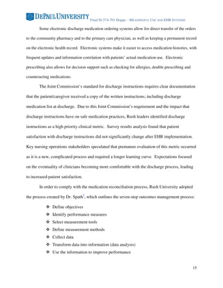 Final IS-574-701 Hoppe - MEANINGFUL USE AND EHR SYSTEMS

       Some electronic discharge medication ordering systems allow for direct transfer of the orders

to the community pharmacy and to the primary care physician, as well as keeping a permanent record

on the electronic health record. Electronic systems make it easier to access medication histories, with

frequent updates and information correlation with patients’ actual medication use. Electronic

prescribing also allows for decision support such as checking for allergies, double prescribing and

counteracting medications.

       The Joint Commission’s standard for discharge instructions requires clear documentation

that the patient/caregiver received a copy of the written instructions; including discharge

medication list at discharge. Due to this Joint Commission’s requirement and the impact that

discharge instructions have on safe medication practices, Rush leaders identified discharge

instructions as a high priority clinical metric. Survey results analysis found that patient

satisfaction with discharge instructions did not significantly change after EHR implementation.

Key nursing operations stakeholders speculated that premature evaluation of this metric occurred

as it is a new, complicated process and required a longer learning curve. Expectations focused

on the eventuality of clinicians becoming more comfortable with the discharge process, leading

to increased patient satisfaction.

       In order to comply with the medication reconciliation process, Rush University adopted

the process created by Dr. Spath7, which outlines the seven-step outcomes management process:

               Define objectives
               Identify performance measures
               Select measurement tools
               Define measurement methods
               Collect data
               Transform data into information (data analysis)
               Use the information to improve performance


                                                                                                      15
 