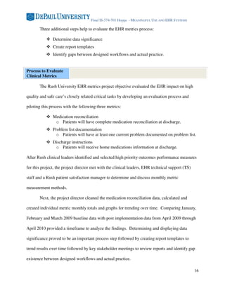 Final IS-574-701 Hoppe - MEANINGFUL USE AND EHR SYSTEMS

       Three additional steps help to evaluate the EHR metrics process:

               Determine data significance
               Create report templates
               Identify gaps between designed workflows and actual practice.


Process to Evaluate
Clinical Metrics

       The Rush University EHR metrics project objective evaluated the EHR impact on high

quality and safe care’s closely related critical tasks by developing an evaluation process and

piloting this process with the following three metrics:

               Medication reconciliation
                o Patients will have complete medication reconciliation at discharge.
               Problem list documentation
                 o Patients will have at least one current problem documented on problem list.
               Discharge instructions
                o Patients will receive home medications information at discharge.

After Rush clinical leaders identified and selected high priority outcomes performance measures

for this project, the project director met with the clinical leaders, EHR technical support (TS)

staff and a Rush patient satisfaction manager to determine and discuss monthly metric

measurement methods.

       Next, the project director cleaned the medication reconciliation data, calculated and

created individual metric monthly totals and graphs for trending over time. Comparing January,

February and March 2009 baseline data with post implementation data from April 2009 through

April 2010 provided a timeframe to analyze the findings. Determining and displaying data

significance proved to be an important process step followed by creating report templates to

trend results over time followed by key stakeholder meetings to review reports and identify gap

existence between designed workflows and actual practice.

                                                                                                   16
 