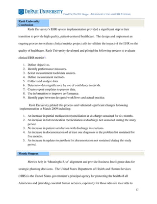 Final IS-574-701 Hoppe - MEANINGFUL USE AND EHR SYSTEMS

Rush University
Conclusion
      Rush University’s EHR system implementation provided a significant step in their

transition to provide high quality, patient-centered healthcare. The design and implement an

ongoing process to evaluate clinical metrics project aids in validate the impact of the EHR on the

quality of healthcare. Rush University developed and piloted the following process to evaluate

clinical EHR metrics7:

   1.   Define objectives.
   2.   Identify performance measures.
   3.   Select measurement tools/data sources.
   4.   Define measurement methods.
   5.   Collect and analyze data.
   6.   Determine data significance by use of confidence intervals.
   7.   Create report templates to present data.
   8.   Use information to improve performance.
   9.   Identify gaps between designed workflows and actual practice.

      Rush University piloted this process and validated significant changes following
implementation in March 2009 including:

   1. An increase in partial medication reconciliation at discharge sustained for six months.
   2. An increase in full medication reconciliation at discharge not sustained during the study
      period.
   3. No increase in patient satisfaction with discharge instructions.
   4. An increase in documentation of at least one diagnosis in the problem list sustained for
      five months.
   5. An increase in updates to problem list documentation not sustained during the study
      period.

Metric Sources

        Metrics help in ‘Meaningful Use’ alignment and provide Business Intelligence data for

strategic planning decisions. The United States Department of Health and Human Services

(HHS) is the United States government’s principal agency for protecting the health of all

Americans and providing essential human services, especially for those who are least able to

                                                                                                 17
 