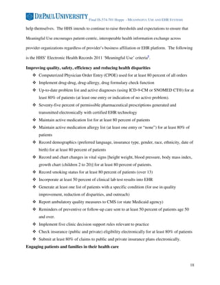 Final IS-574-701 Hoppe - MEANINGFUL USE AND EHR SYSTEMS

help themselves. The HHS intends to continue to raise thresholds and expectations to ensure that

Meaningful Use encourages patient-centric, interoperable health information exchange across

provider organizations regardless of provider’s business affiliation or EHR platform. The following

is the HHS’ Electronic Health Records 2011 ‘Meaningful Use’ criteria8.

Improving quality, safety, efficiency and reducing health disparities
       Computerized Physician Order Entry (CPOE) used for at least 80 percent of all orders
       Implement drug-drug, drug-allergy, drug formulary check function
       Up-to-date problem list and active diagnoses (using ICD-9-CM or SNOMED CT®) for at
       least 80% of patients (at least one entry or indication of no active problem).
       Seventy-five percent of permissible pharmaceutical prescriptions generated and
       transmitted electronically with certified EHR technology
       Maintain active medication list for at least 80 percent of patients
       Maintain active medication allergy list (at least one entry or “none”) for at least 80% of
       patients
       Record demographics (preferred language, insurance type, gender, race, ethnicity, date of
       birth) for at least 80 percent of patients
       Record and chart changes in vital signs [height weight, blood pressure, body mass index,
       growth chart (children 2 to 20)] for at least 80 percent of patients.
       Record smoking status for at least 80 percent of patients (over 13)
       Incorporate at least 50 percent of clinical lab test results into EHR
       Generate at least one list of patients with a specific condition (for use in quality
       improvement, reduction of disparities, and outreach)
       Report ambulatory quality measures to CMS (or state Medicaid agency)
       Reminders of preventive or follow-up care sent to at least 50 percent of patients age 50
       and over.
       Implement five clinic decision support rules relevant to practice
       Check insurance (public and private) eligibility electronically for at least 80% of patients
       Submit at least 80% of claims to public and private insurance plans electronically.
Engaging patients and families in their health care



                                                                                                    18
 
