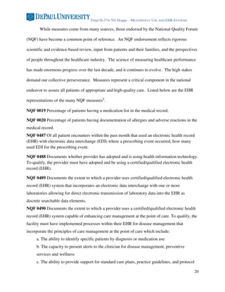 Final IS-574-701 Hoppe - MEANINGFUL USE AND EHR SYSTEMS

       While measures come from many sources, those endorsed by the National Quality Forum

(NQF) have become a common point of reference. An NQF endorsement reflects rigorous

scientific and evidence-based review, input from patients and their families, and the perspectives

of people throughout the healthcare industry. The science of measuring healthcare performance

has made enormous progress over the last decade, and it continues to evolve. The high stakes

demand our collective perseverance. Measures represent a critical component in the national

endeavor to assure all patients of appropriate and high-quality care. Listed below are the EHR

representations of the many NQF measures9.

NQF 0019 Percentage of patients having a medication list in the medical record.

NQF 0020 Percentage of patients having documentation of allergies and adverse reactions in the
medical record.
NQF 0487 Of all patient encounters within the past month that used an electronic health record
(EHR) with electronic data interchange (EDI) where a prescribing event occurred, how many
used EDI for the prescribing event.

NQF 0488 Documents whether provider has adopted and is using health information technology.
To qualify, the provider must have adopted and be using a certified/qualified electronic health
record (EHR).

NQF 0489 Documents the extent to which a provider uses certified/qualified electronic health
record (EHR) system that incorporates an electronic data interchange with one or more
laboratories allowing for direct electronic transmission of laboratory data into the EHR as
discrete searchable data elements.
NQF 0490 Documents the extent to which a provider uses a certified/qualified electronic health
record (EHR) system capable of enhancing care management at the point of care. To qualify, the
facility must have implemented processes within their EHR for disease management that
incorporate the principles of care management at the point of care which include:
     a. The ability to identify specific patients by diagnosis or medication use
     b. The capacity to present alerts to the clinician for disease management, preventive
     services and wellness
     c. The ability to provide support for standard care plans, practice guidelines, and protocol

                                                                                                    20
 