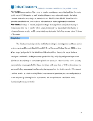 Final IS-574-701 Hoppe - MEANINGFUL USE AND EHR SYSTEMS

NQF 0491 Documentation of the extent to which a provider uses a certified/qualified electronic
health record (EHR) system to track pending laboratory tests, diagnostic studies (including
common preventive screenings) or patient referrals. The Electronic Health Record includes
provider reminders when clinical results are not received within a predefined timeframe.
NQF 0648 Percentage of patients, regardless of age, discharged from an inpatient facility to
home or any other site of care for whom a transition record was transmitted to the facility or
primary physician or other health care professional designated for follow-up care within 24 hours
of discharge.

Conclusion


       The Healthcare industry is in the midst of converting its current patient healthcare records

system over to an Electronic Health Record (EHR) or Electronic Medical Record (EHR) system.

When properly aligned with the definition of Meaningful Use, through the use of Business

Intelligence and metrics, EHR provides ways of collecting, analyzing and presenting relevant

patient data that will help to improve the patient care processes. These statistics shows a steady

increase in the percentage of office-based physicians with some form of EHR systems in use but

we are still along ways away from becoming having paperless free health records. Efforts must

continue in order to create meaningful metrics to successfully monitor processes and procedures

to not only satisfy Meaningful Use requirements but also patient care satisfaction while

maintaining fiscal responsibility.




                                                                                                 21
 