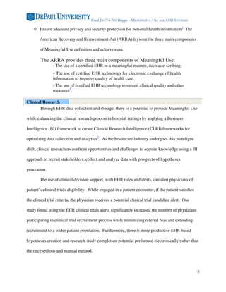 Final IS-574-701 Hoppe - MEANINGFUL USE AND EHR SYSTEMS

        Ensure adequate privacy and security protection for personal health information1 The

        American Recovery and Reinvestment Act (ARRA) lays out the three main components

        of Meaningful Use definition and achievement.

        The ARRA provides three main components of Meaningful Use:
                - The use of a certified EHR in a meaningful manner, such as e-scribing.
                - The use of certified EHR technology for electronic exchange of health
                information to improve quality of health care.
                - The use of certified EHR technology to submit clinical quality and other
                measures2.

Clinical Research
       Through EHR data collection and storage, there is a potential to provide Meaningful Use

while enhancing the clinical research process in hospital settings by applying a Business

Intelligence (BI) framework to create Clinical Research Intelligence (CLRI) frameworks for

optimizing data collection and analytics3. As the healthcare industry undergoes this paradigm

shift, clinical researchers confront opportunities and challenges to acquire knowledge using a BI

approach to recruit stakeholders, collect and analyze data with prospects of hypotheses

generation.

        The use of clinical decision support, with EHR rules and alerts, can alert physicians of

patient’s clinical trials eligibility. While engaged in a patient encounter, if the patient satisfies

the clinical trial criteria, the physician receives a potential clinical trial candidate alert. One

study found using the EHR clinical trials alerts significantly increased the number of physicians

participating in clinical trial recruitment process while minimizing referral bias and extending

recruitment to a wider patient population. Furthermore, there is more productive EHR based

hypotheses creation and research-study completion potential performed electronically rather than

the once tedious and manual method.



                                                                                                        8
 