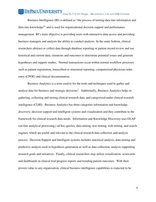 Final IS-574-701 Hoppe - MEANINGFUL USE AND EHR SYSTEMS

       Business Intelligence (BI) is defined as “the process of turning data into information and

then into knowledge3” and is used for organizational decision support and performance

management. BI’s main objective is providing users with interactive data access and providing

business managers and analysts the ability to conduct analysis. In the same fashion, clinical

researchers abstract or collect data through database reporting or patient record review and use

historical and current data, situations and outcomes to determine potential issues and generate

hypotheses and support studies. Normal transactions occur within normal workflow processes

such as patient registration, transcribed or structured reporting, computerized physician order

entry (CPOE) and clinical documentation.

       Business Analytics is a term used to for the tools and techniques used to gather and

analyze data for business and strategic decisions3. Additionally, Business Analytics helps in

gathering, collecting and storing clinical research data, and categorized under clinical research

intelligence (CLRI). Business Analytics has three categories information and knowledge

discovery; decision support and intelligent systems and visualization and they contribute to the

framework for clinical research data needs. Information and Knowledge Discovery uses OLAP

(on-line analytical processing,) ad hoc queries, data mining, text mining, web mining, and search

engines, which are useful and relevant to the clinical research data collection and analysis

process. Decision Support and Intelligent systems includes statistical analysis, data mining and

predictive analysis used in hypothesis generation as well as data collection, analysis supporting

research goals and initiatives. Finally, clinical researchers may utilize visualization, scorecards

and dashboards in clinical trial progress reports and trending patient outcomes. With their

proven value to any organization, clinical business intelligence capabilities is expected to be




                                                                                                      9
 