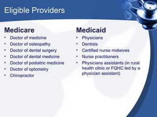 Eligible Providers

Medicare                           Medicaid
•   Doctor of medicine             •   Physicians
•   Doctor of osteopathy           •   Dentists
•   Doctor of dental surgery       •   Certified nurse midwives
•   Doctor of dental medicine      •   Nurse practitioners
•   Doctor of podiatric medicine   •   Physicians assistants (in rural
•   Doctor of optometry                health clinic or FQHC led by a
•   Chiropractor                       physician assistant)
 