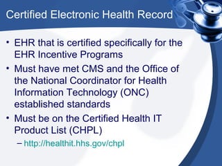 Certified Electronic Health Record

• EHR that is certified specifically for the
  EHR Incentive Programs
• Must have met CMS and the Office of
  the National Coordinator for Health
  Information Technology (ONC)
  established standards
• Must be on the Certified Health IT
  Product List (CHPL)
  – http://healthit.hhs.gov/chpl
 