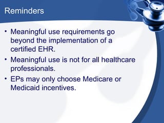 Reminders

• Meaningful use requirements go
  beyond the implementation of a
  certified EHR.
• Meaningful use is not for all healthcare
  professionals.
• EPs may only choose Medicare or
  Medicaid incentives.
 