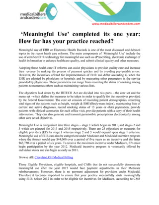   ‘Meaningful Use’ completed its one year: How far has your practice reached?<br />Meaningful use of EHR or Electronic Health Records is one of the most discussed and debated topics in the recent heath care reforms. The main components of ‘Meaningful Use’ include the use of certified EHR technology for meaningful use such as ePrescribing, electronic exchange of health information to enhance healthcare quality, and submit clinical quality and other measures.<br />Adopting these health care IT reforms can assist physicians to provide quality care and increase their revenue by making the process of payment quicker and by avoiding preventable errors. However, the incentives offered for implementation of EHR can differ according to when the EHR are adopted by physicians or hospitals and by measuring other parameters in the service provided by physicians. These parameters can range from recording the status of smoking among patients to numerous others such as maintaining various lists.<br />The objectives laid down by the HITECH Act are divided into two parts – the core set and the menu set –which define the measures to be taken in order to qualify for the incentives provided by the Federal Government. The core set consists of recording patient demographics, recording vital signs of the patients such as height, weight & BMI (Body-mass index), maintaining lists of current and active diagnoses, record smoking status of 13 years or older population, provide patients with clinical summaries for each office visit, provide patients with a copy of their health information. They can also generate and transmit permissible prescriptions electronically among other core set of objectives.<br />Meaningful Use is categorized into three stages – stage 1 which began in 2011, and stages 2 and 3 which are planned for 2013 and 2015 respectively. There are 25 objectives or measures for eligible providers (EP) for stage 1 whereas stage 2 and 3 would expand upon stage 1 criterion. Meaningful use of EHR can also be categorized under Medicare and Medicaid incentive program where the former would pay $44,000 over a period of five years as an incentive and the latter $63,750 over a period of six years. To receive the maximum incentive under Medicare, EPs must begin participation by the year 2012. Medicaid incentive program is voluntarily offered by individual states and can begin as early as 2011.<br />Browse All: Cleveland,OH Medical Billing<br />Those Eligible Physicians, eligible hospitals, and CAHs that do not successfully demonstrate meaningful use after the year 2015 would face payment adjustments in their Medicare reimbursements. However, there is no payment adjustment for providers under Medicaid. Therefore it becomes important to ensure that your practice successfully starts meaningfully using EHR before 2012 in order to be eligible for incentives for Medicare. According to CMS the last day for Eligible Physicians to register and attest in order to receive incentive for calendar year 2011 is February 29, 2012.<br />The EHR Demonstration is a five-year project intended to support small to medium-sized primary care physician practices to implement and utilize EHRs to develop the quality of patient care. Practices participating in the EHR Demonstration that meet particular requirements are entitled to obtain two categories of incentive payments: one for the implementation and utilization of an EHR and the other for the reporting of and performance on twenty six clinical quality measures linked to the care of coronary artery disease (CAD), congestive heart failure (CHF), diabetes mellitus (DM), and preventive care services.<br />Many physicians may find it hard to just drop Medicare patients since the number of insured will go up drastically due to health reforms. Moreover, once EHR or EMR are adopted, physicians and Eligible physicians would find it much easier to handle patients and also save time and money. This fact coupled with the incentives provided would certainly increase the total revenue by more than 10 to 15 percent. Therefore adoption of EHR or EMR would become inevitable in the near future.<br />In the light of the increased use of technology, routine adoption of quality- and performance-based reimbursement models, and the constantly changing dynamics between the stakeholders are bound to redefine the healthcare business processes. The use of expert billing and coding professionals and staff which is trained on the latest EHR criteria and possesses domain expertise can optimize the revenue, speed, as well as value of healthcare clinics and hospitals.<br />For more information about successful implementation of EMR and EHR or PMS, please visit medicalbillersandcoders.com, Charlotte,NC Medical Billing, Chicago,IL Medical Billing<br /> Source: Medical Billing (http://www.medicalbillersandcodersblog.com/)Follow Us :<br />    <br />
