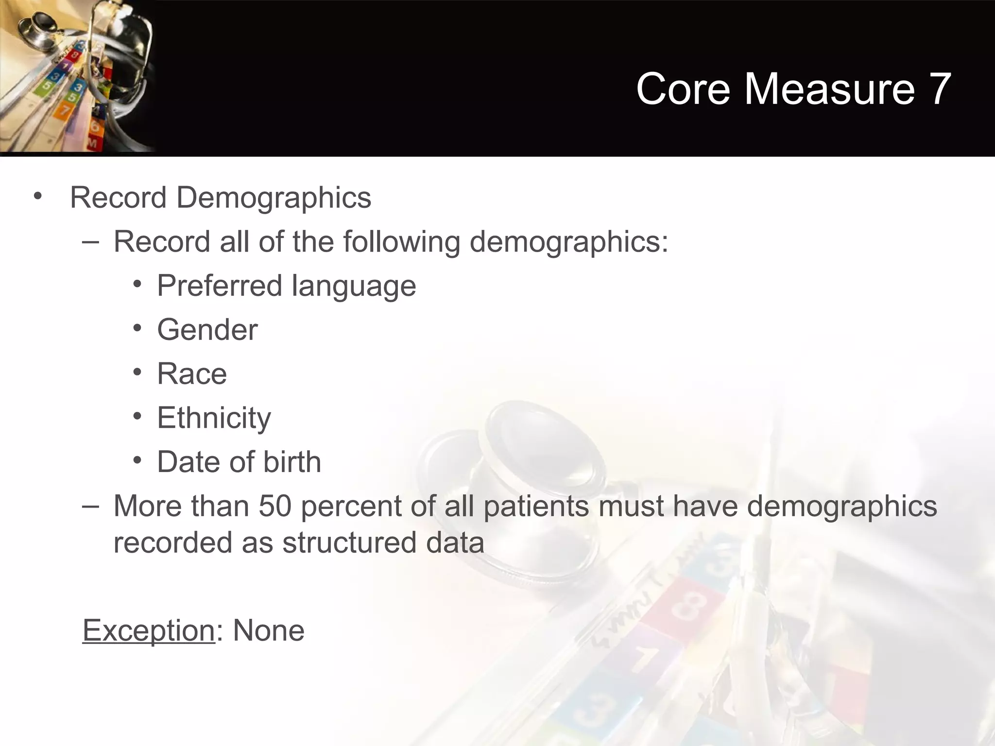 Core Measure 7

• Record Demographics
   – Record all of the following demographics:
       • Preferred language
       • Gender
       • Race
       • Ethnicity
       • Date of birth
   – More than 50 percent of all patients must have demographics
     recorded as structured data

   Exception: None
 