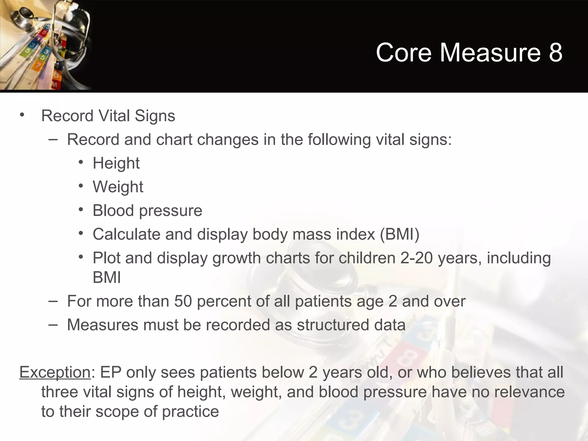 Core Measure 8

• Record Vital Signs
   – Record and chart changes in the following vital signs:
      • Height
      • Weight
      • Blood pressure
      • Calculate and display body mass index (BMI)
      • Plot and display growth charts for children 2-20 years, including
        BMI
   – For more than 50 percent of all patients age 2 and over
   – Measures must be recorded as structured data

Exception: EP only sees patients below 2 years old, or who believes that all
  three vital signs of height, weight, and blood pressure have no relevance
  to their scope of practice
 