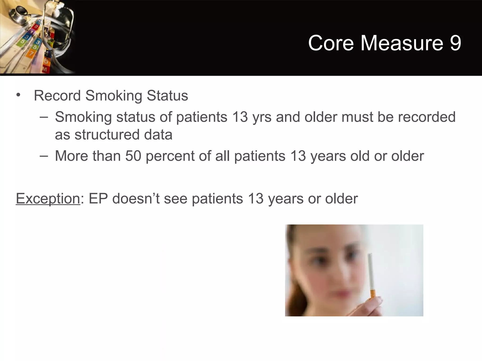 Core Measure 9

• Record Smoking Status
   – Smoking status of patients 13 yrs and older must be recorded
     as structured data
   – More than 50 percent of all patients 13 years old or older

Exception: EP doesn’t see patients 13 years or older
 