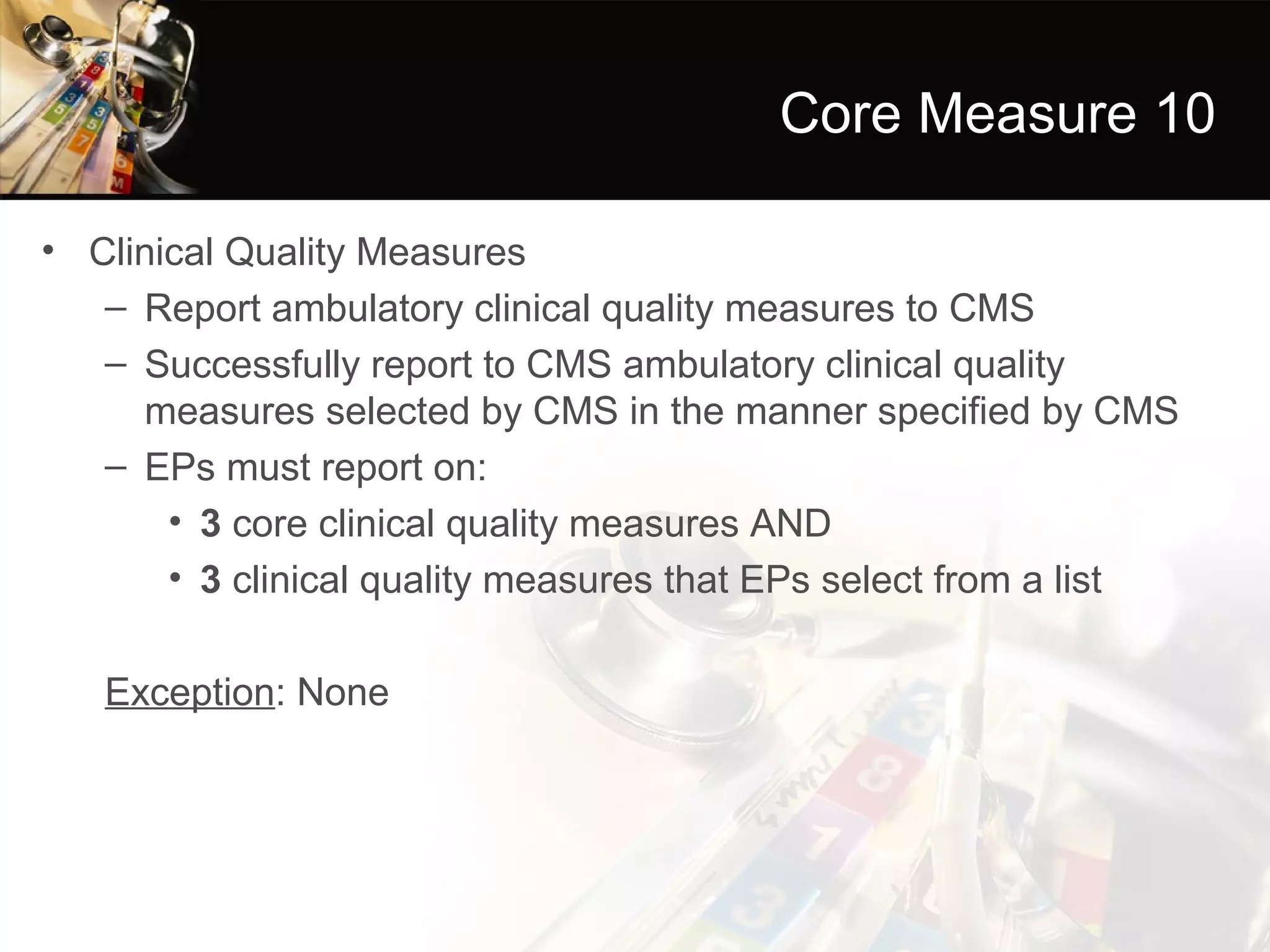 Core Measure 10

• Clinical Quality Measures
   – Report ambulatory clinical quality measures to CMS
   – Successfully report to CMS ambulatory clinical quality
     measures selected by CMS in the manner specified by CMS
   – EPs must report on:
       • 3 core clinical quality measures AND
       • 3 clinical quality measures that EPs select from a list

   Exception: None
 
