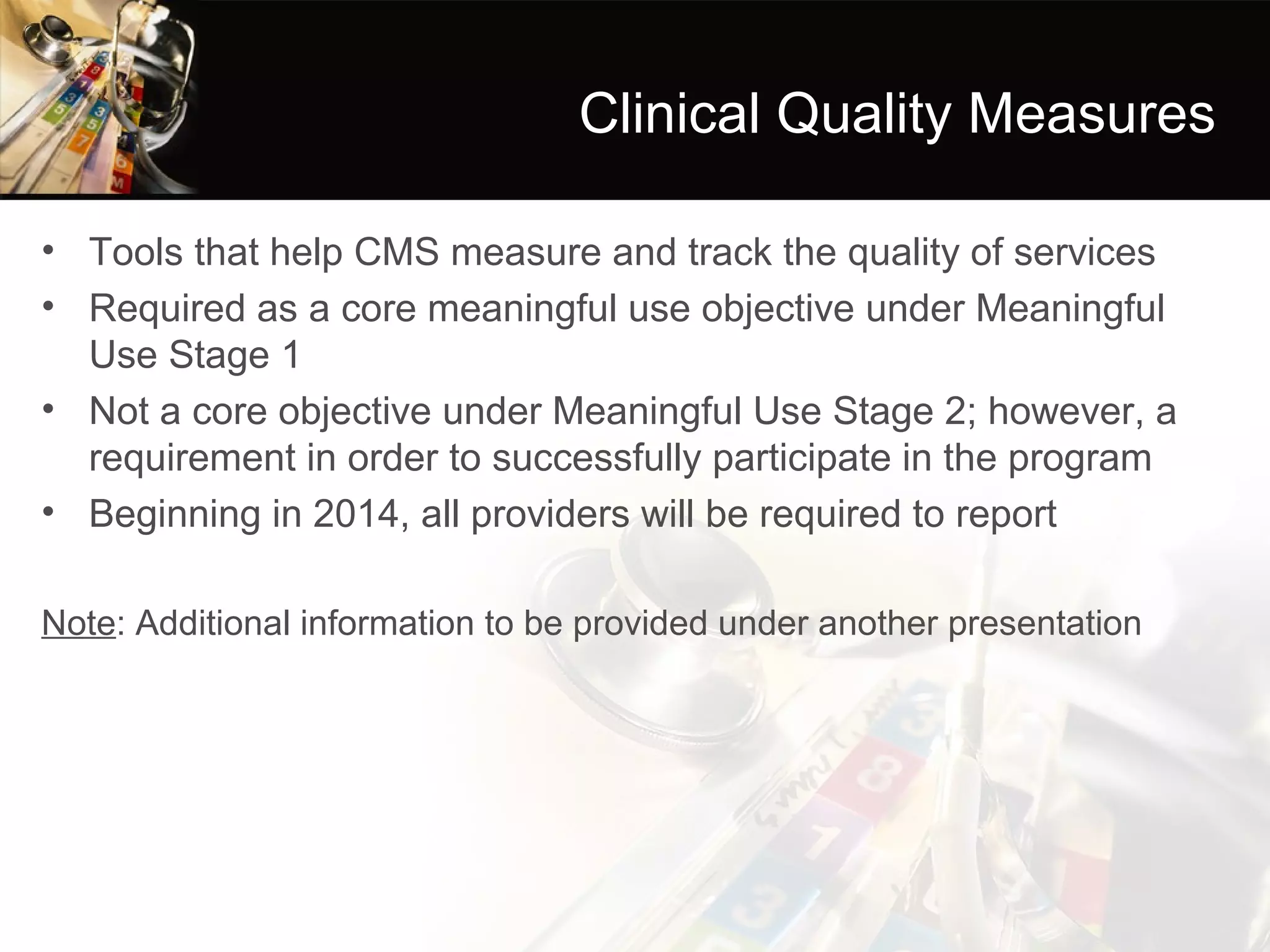 Clinical Quality Measures

• Tools that help CMS measure and track the quality of services
• Required as a core meaningful use objective under Meaningful
  Use Stage 1
• Not a core objective under Meaningful Use Stage 2; however, a
  requirement in order to successfully participate in the program
• Beginning in 2014, all providers will be required to report

Note: Additional information to be provided under another presentation
 
