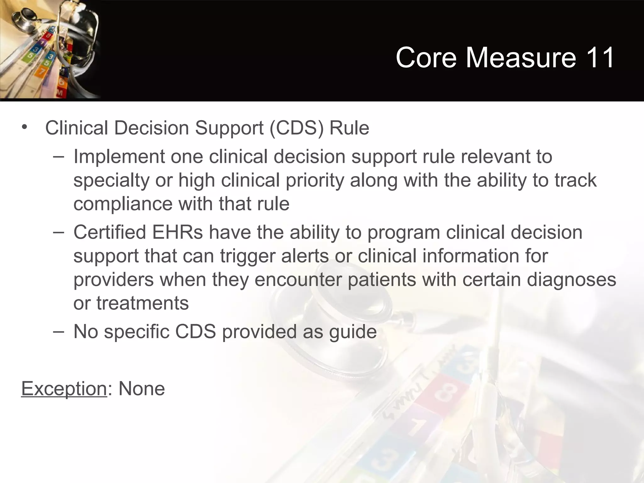 Core Measure 11

• Clinical Decision Support (CDS) Rule
   – Implement one clinical decision support rule relevant to
     specialty or high clinical priority along with the ability to track
     compliance with that rule
   – Certified EHRs have the ability to program clinical decision
     support that can trigger alerts or clinical information for
     providers when they encounter patients with certain diagnoses
     or treatments
   – No specific CDS provided as guide

Exception: None
 