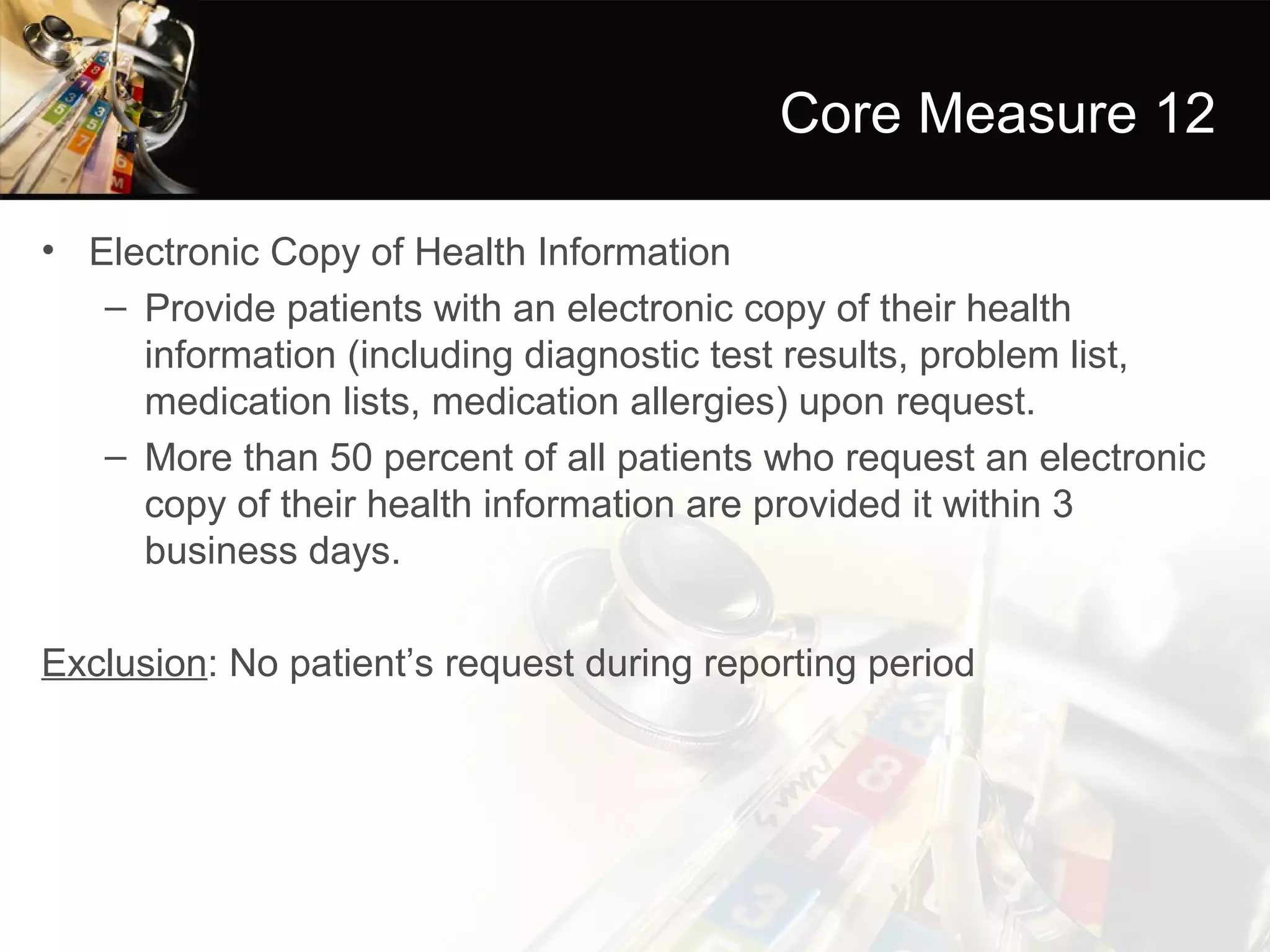 Core Measure 12

• Electronic Copy of Health Information
   – Provide patients with an electronic copy of their health
     information (including diagnostic test results, problem list,
     medication lists, medication allergies) upon request.
   – More than 50 percent of all patients who request an electronic
     copy of their health information are provided it within 3
     business days.

Exclusion: No patient’s request during reporting period
 