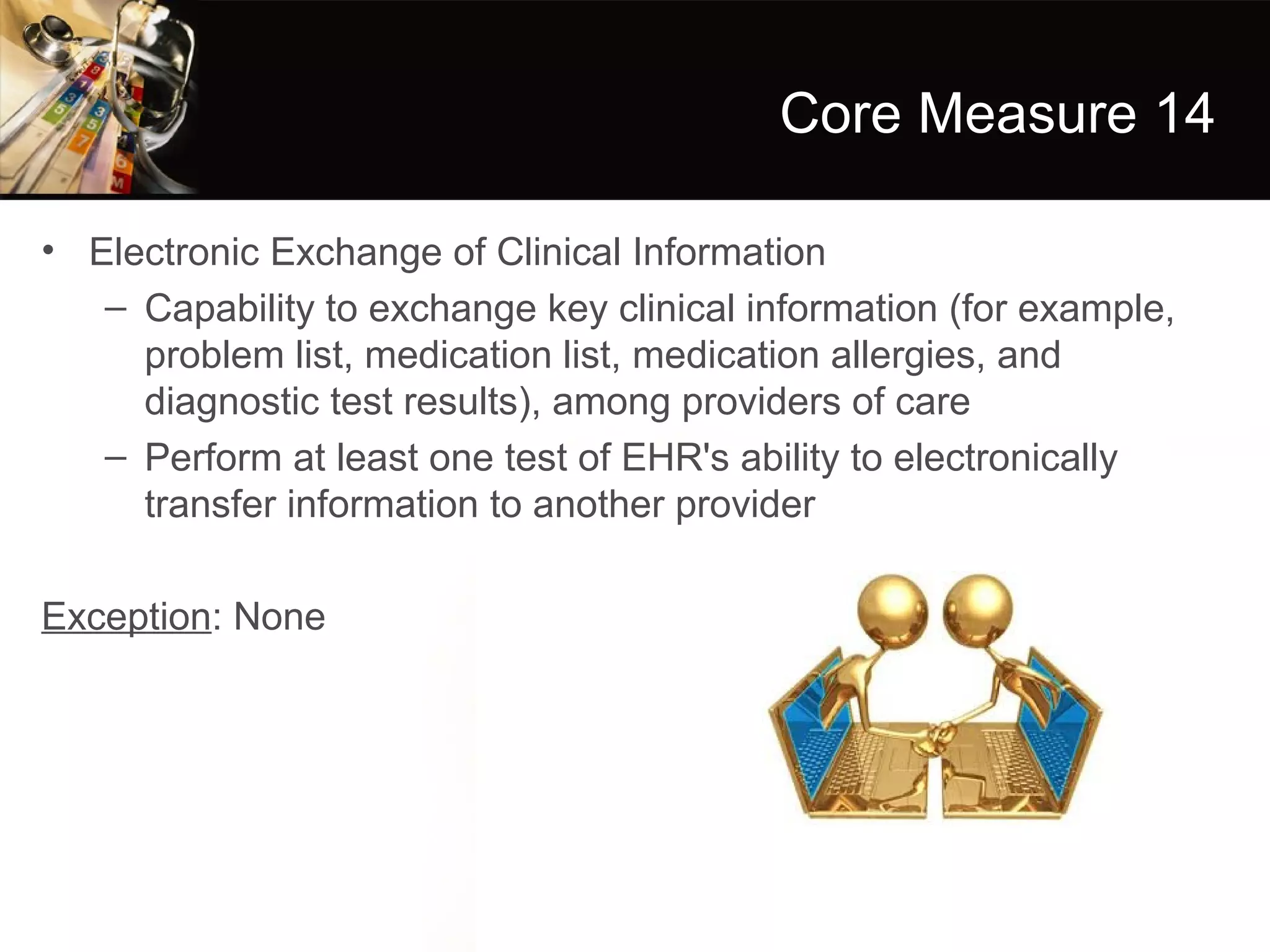 Core Measure 14

• Electronic Exchange of Clinical Information
   – Capability to exchange key clinical information (for example,
     problem list, medication list, medication allergies, and
     diagnostic test results), among providers of care
   – Perform at least one test of EHR's ability to electronically
     transfer information to another provider

Exception: None
 