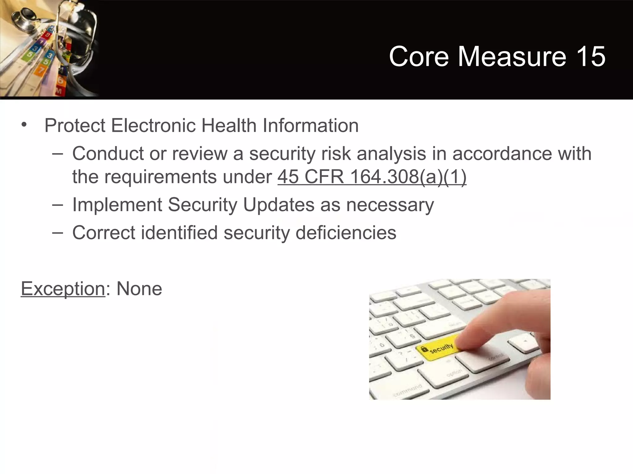 Core Measure 15

• Protect Electronic Health Information
   – Conduct or review a security risk analysis in accordance with
     the requirements under 45 CFR 164.308(a)(1)
   – Implement Security Updates as necessary
   – Correct identified security deficiencies

Exception: None
 