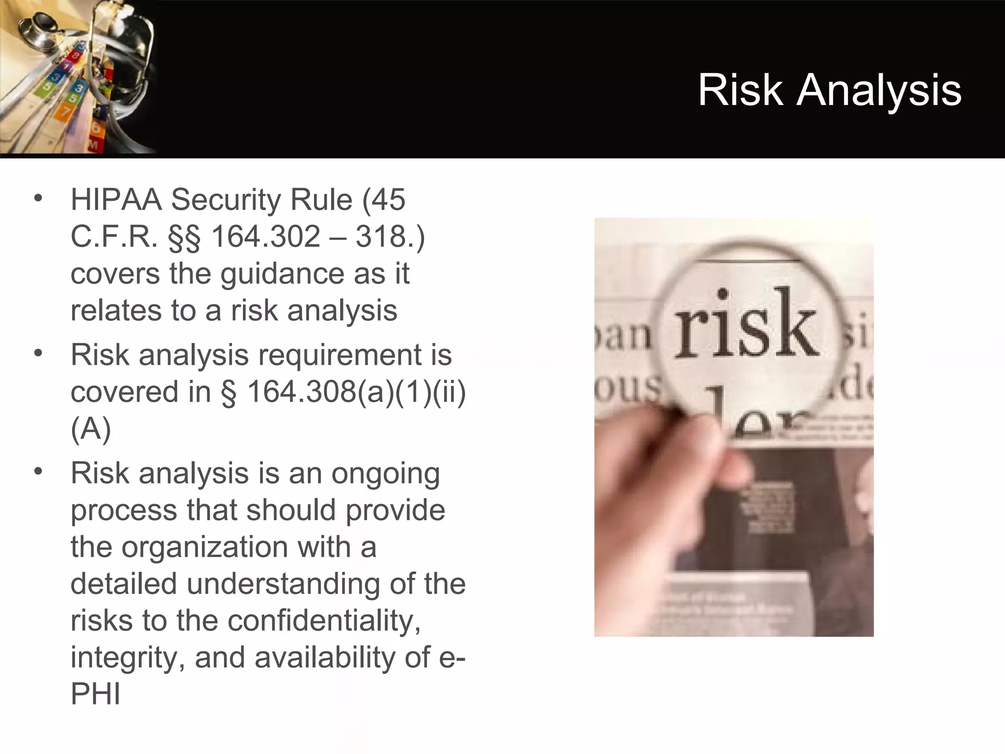 Risk Analysis

• HIPAA Security Rule (45
  C.F.R. §§ 164.302 – 318.)
  covers the guidance as it
  relates to a risk analysis
• Risk analysis requirement is
  covered in § 164.308(a)(1)(ii)
  (A)
• Risk analysis is an ongoing
  process that should provide
  the organization with a
  detailed understanding of the
  risks to the confidentiality,
  integrity, and availability of e-
  PHI
 