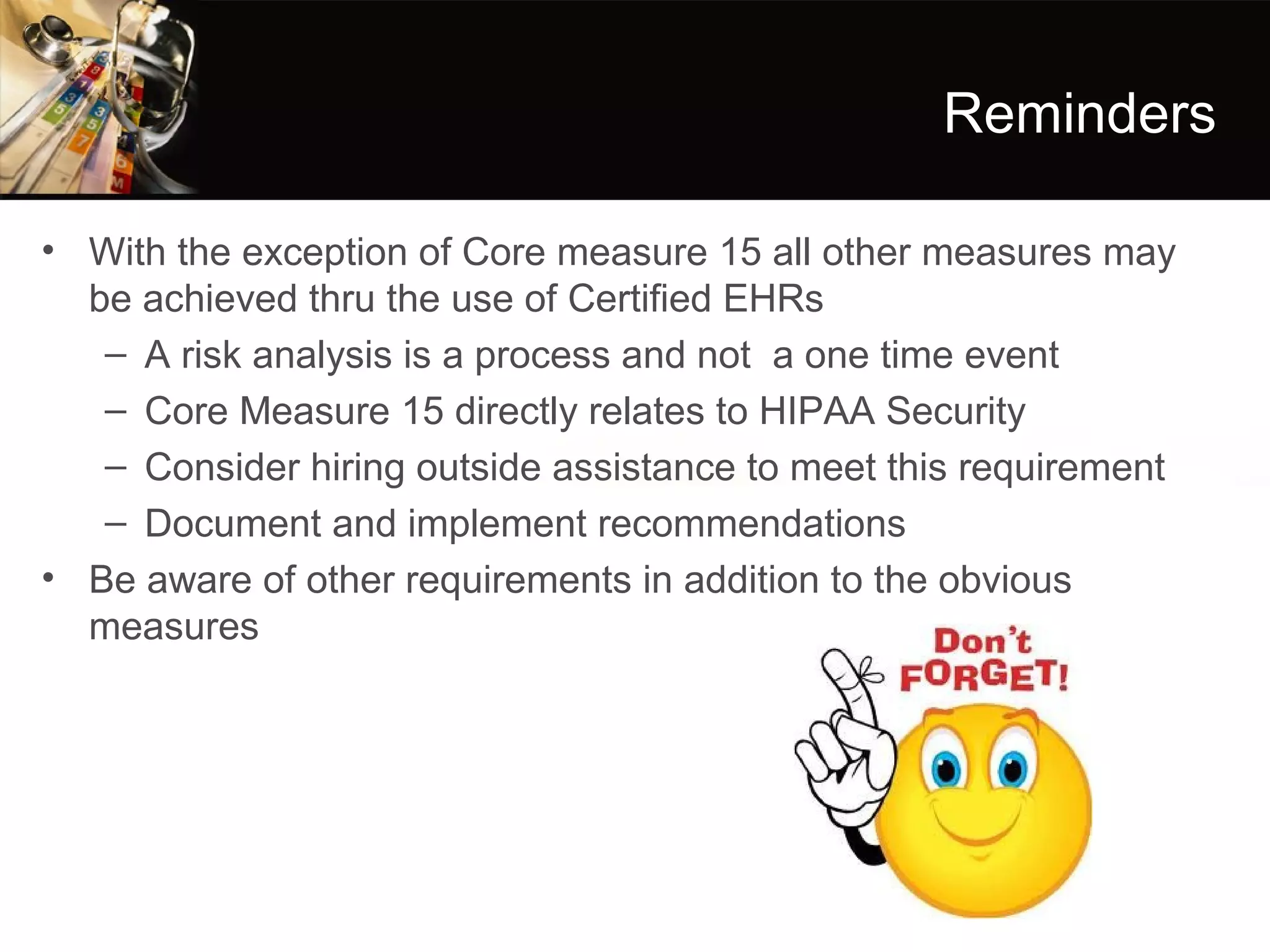 Reminders

• With the exception of Core measure 15 all other measures may
  be achieved thru the use of Certified EHRs
   – A risk analysis is a process and not a one time event
   – Core Measure 15 directly relates to HIPAA Security
   – Consider hiring outside assistance to meet this requirement
   – Document and implement recommendations
• Be aware of other requirements in addition to the obvious
  measures
 