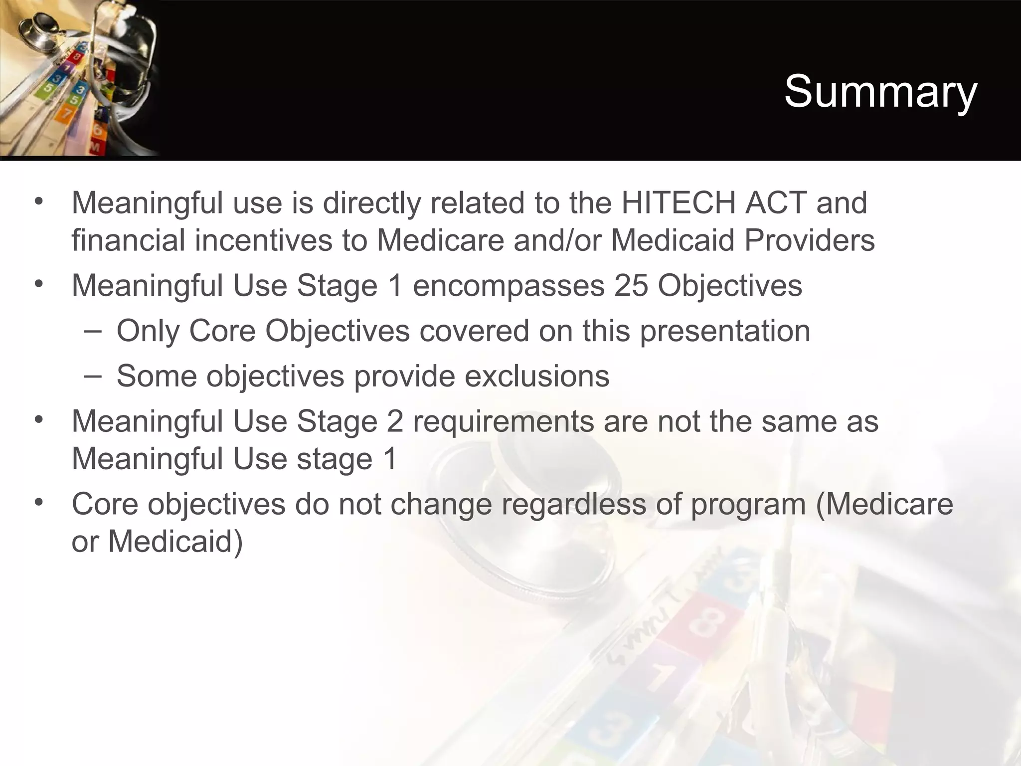 Summary

• Meaningful use is directly related to the HITECH ACT and
  financial incentives to Medicare and/or Medicaid Providers
• Meaningful Use Stage 1 encompasses 25 Objectives
    – Only Core Objectives covered on this presentation
    – Some objectives provide exclusions
• Meaningful Use Stage 2 requirements are not the same as
  Meaningful Use stage 1
• Core objectives do not change regardless of program (Medicare
  or Medicaid)
 