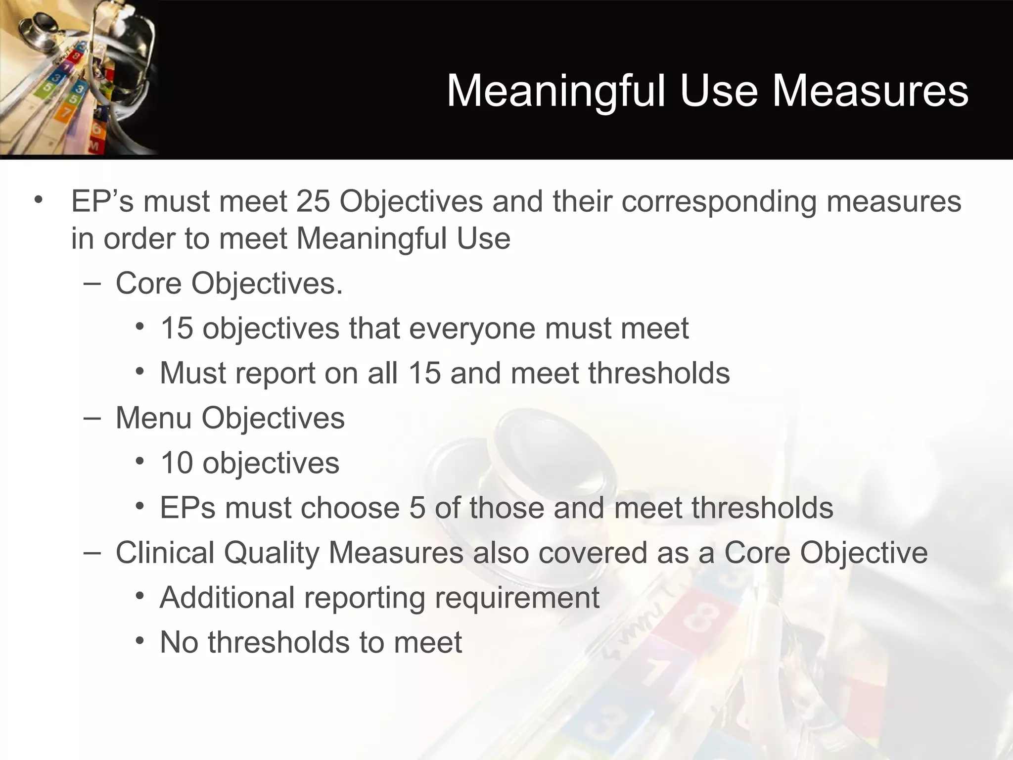 Meaningful Use Measures

• EP’s must meet 25 Objectives and their corresponding measures
  in order to meet Meaningful Use
   – Core Objectives.
       • 15 objectives that everyone must meet
       • Must report on all 15 and meet thresholds
   – Menu Objectives
       • 10 objectives
       • EPs must choose 5 of those and meet thresholds
   – Clinical Quality Measures also covered as a Core Objective
       • Additional reporting requirement
       • No thresholds to meet
 