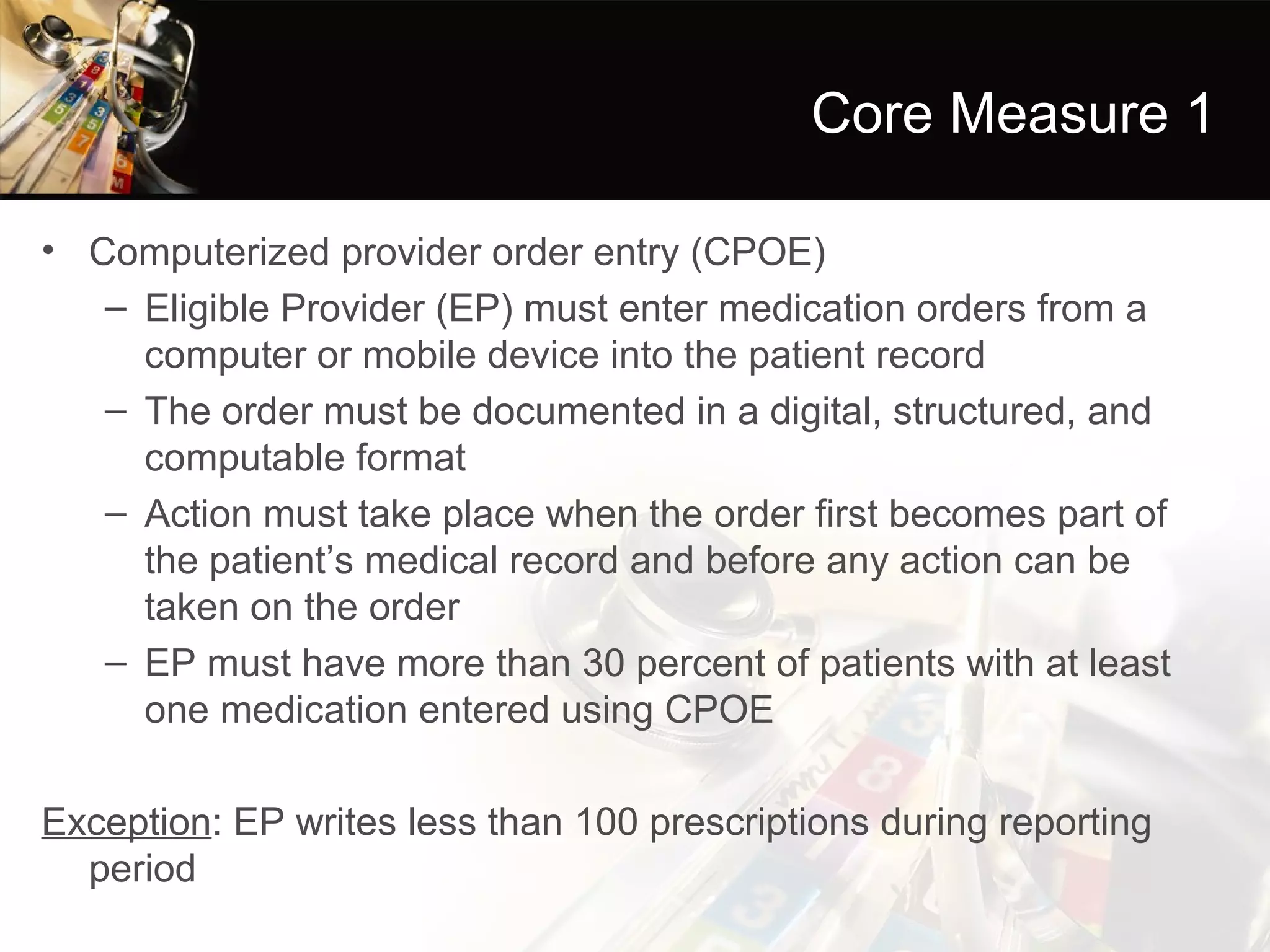 Core Measure 1

• Computerized provider order entry (CPOE)
   – Eligible Provider (EP) must enter medication orders from a
     computer or mobile device into the patient record
   – The order must be documented in a digital, structured, and
     computable format
   – Action must take place when the order first becomes part of
     the patient’s medical record and before any action can be
     taken on the order
   – EP must have more than 30 percent of patients with at least
     one medication entered using CPOE

Exception: EP writes less than 100 prescriptions during reporting
  period
 