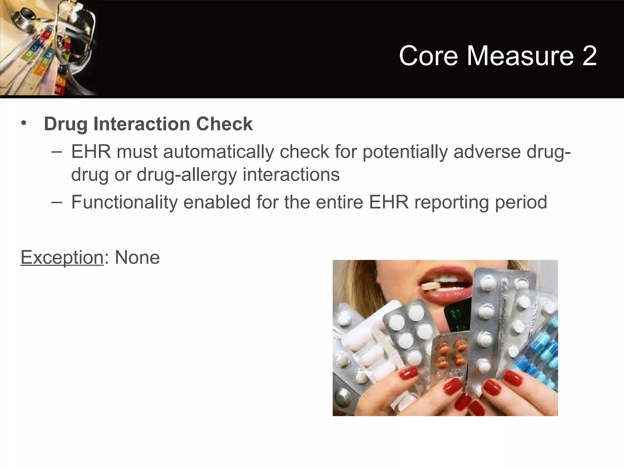 Core Measure 2

• Drug Interaction Check
   – EHR must automatically check for potentially adverse drug-
     drug or drug-allergy interactions
   – Functionality enabled for the entire EHR reporting period

Exception: None
 