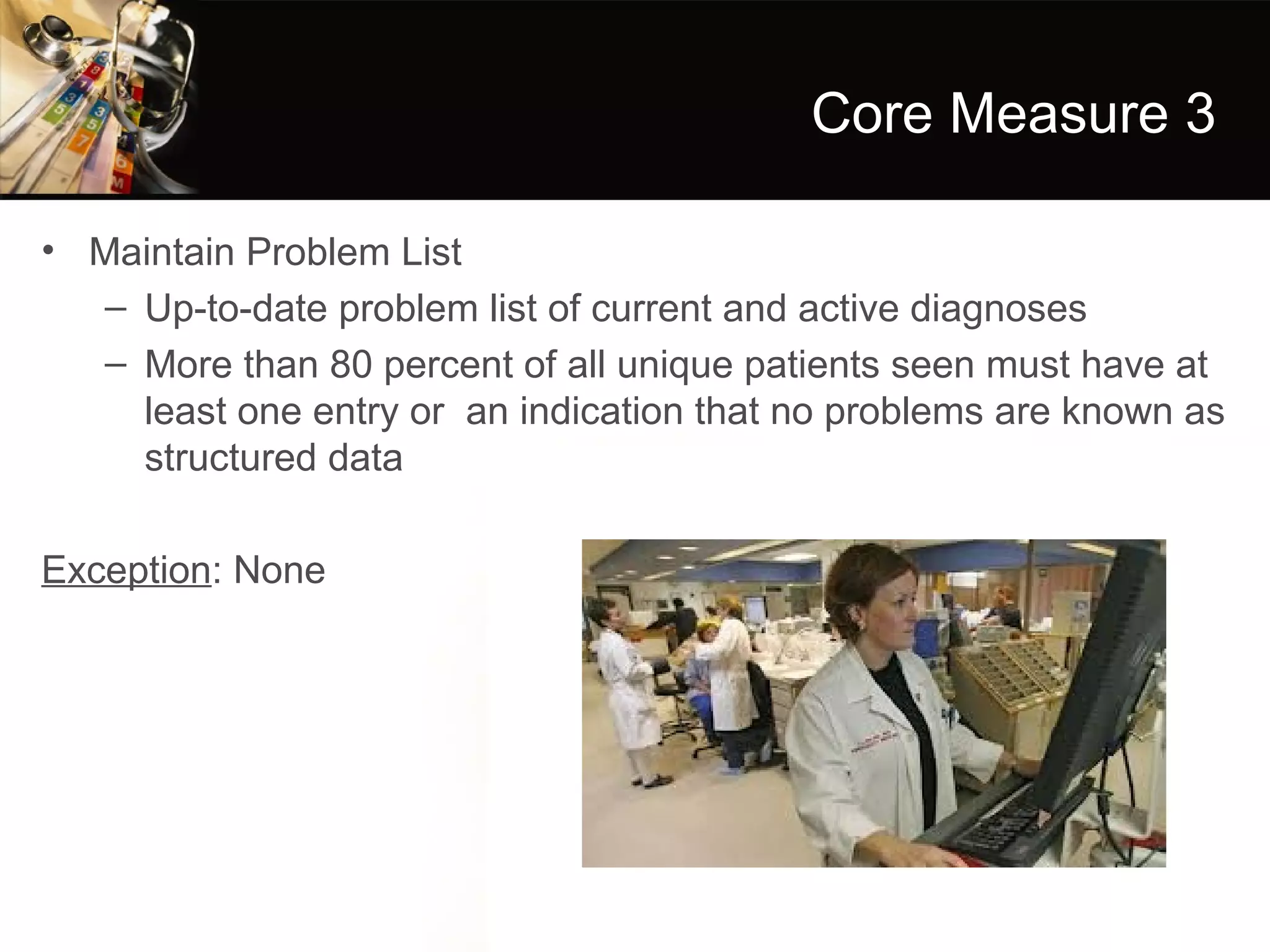 Core Measure 3

• Maintain Problem List
   – Up-to-date problem list of current and active diagnoses
   – More than 80 percent of all unique patients seen must have at
     least one entry or an indication that no problems are known as
     structured data

Exception: None
 