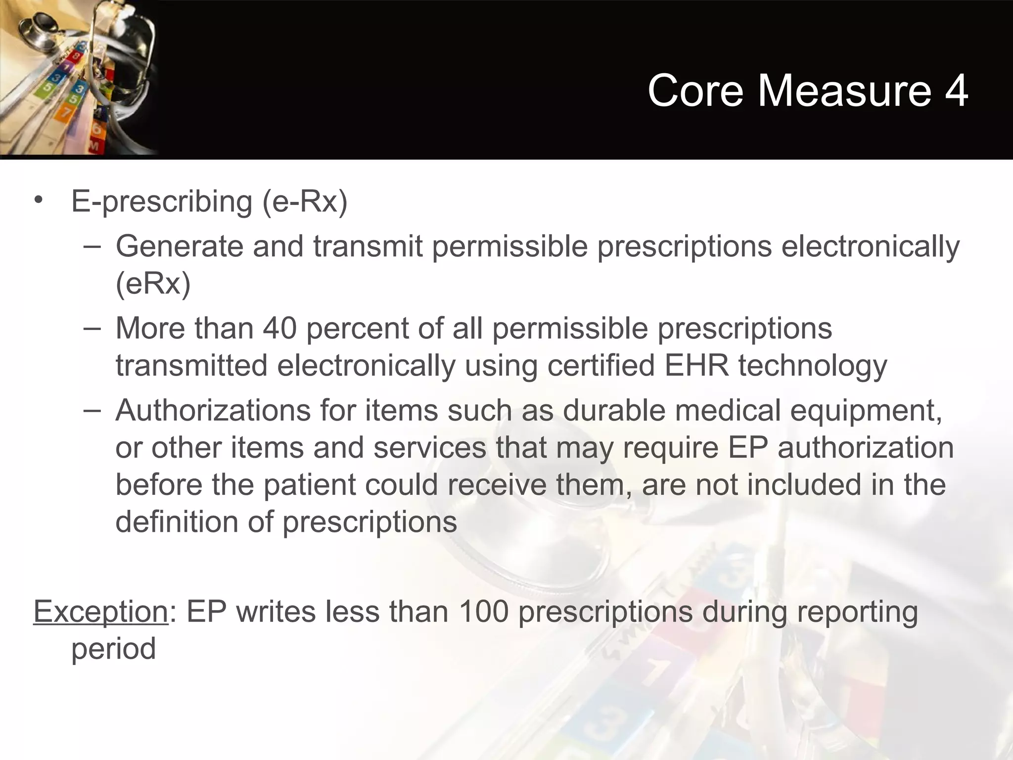 Core Measure 4

• E-prescribing (e-Rx)
   – Generate and transmit permissible prescriptions electronically
     (eRx)
   – More than 40 percent of all permissible prescriptions
     transmitted electronically using certified EHR technology
   – Authorizations for items such as durable medical equipment,
     or other items and services that may require EP authorization
     before the patient could receive them, are not included in the
     definition of prescriptions

Exception: EP writes less than 100 prescriptions during reporting
  period
 