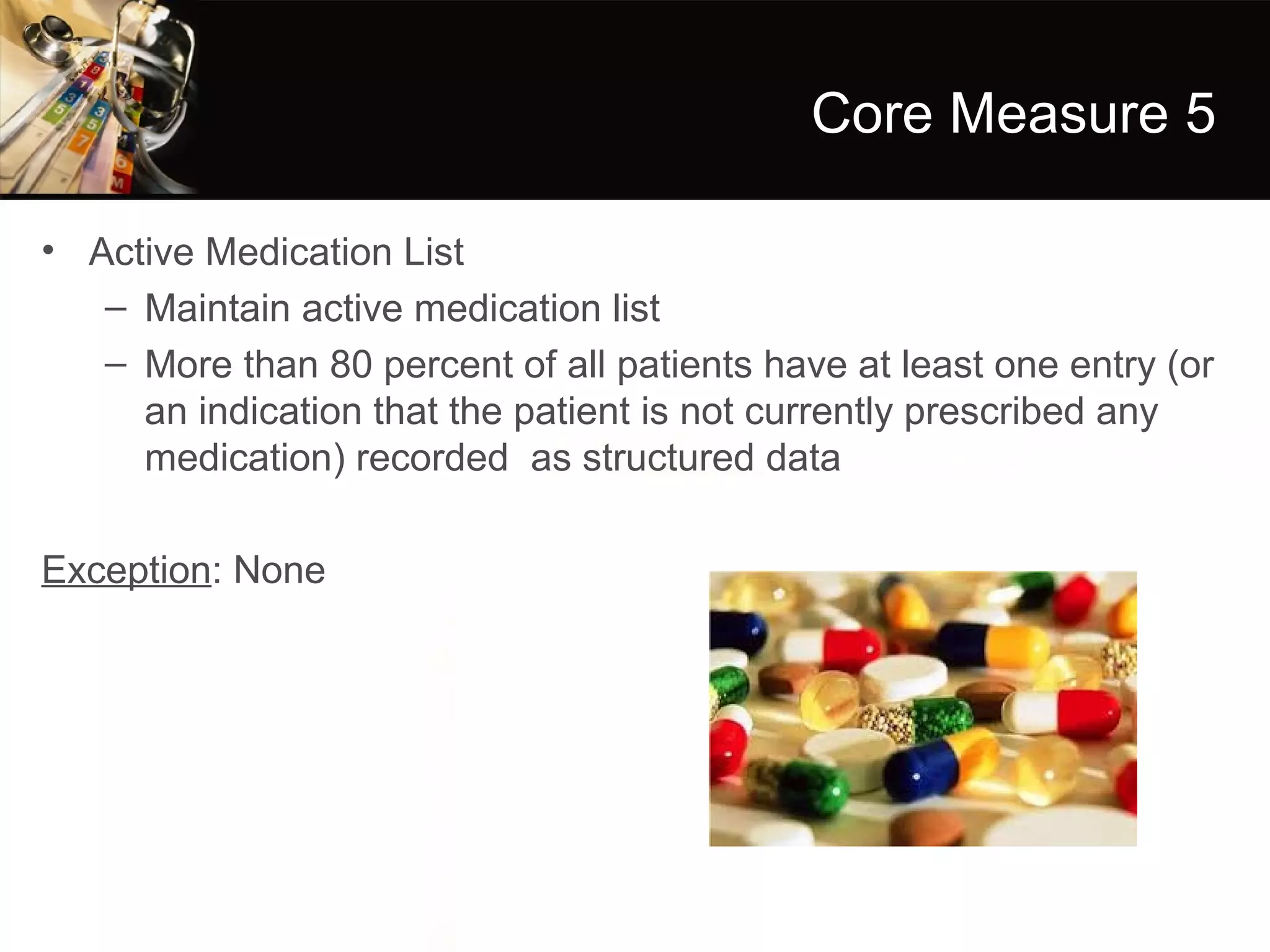 Core Measure 5

• Active Medication List
   – Maintain active medication list
   – More than 80 percent of all patients have at least one entry (or
     an indication that the patient is not currently prescribed any
     medication) recorded as structured data

Exception: None
 