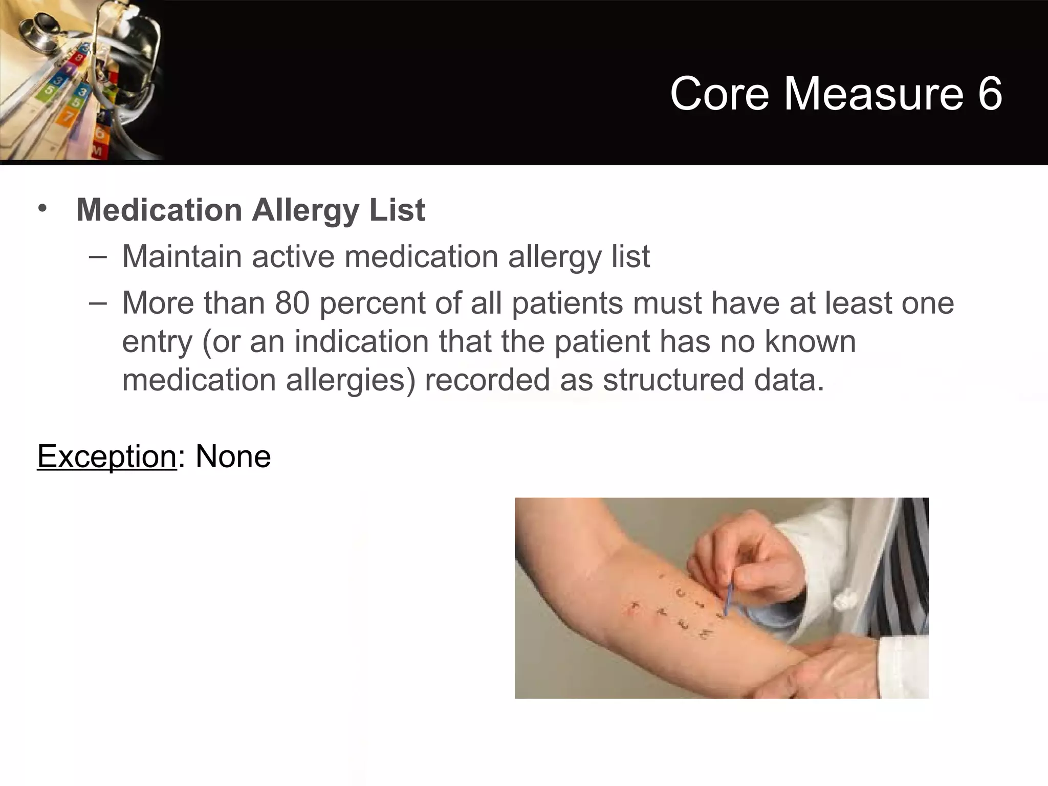 Core Measure 6

• Medication Allergy List
  – Maintain active medication allergy list
  – More than 80 percent of all patients must have at least one
    entry (or an indication that the patient has no known
    medication allergies) recorded as structured data.

Exception: None
 