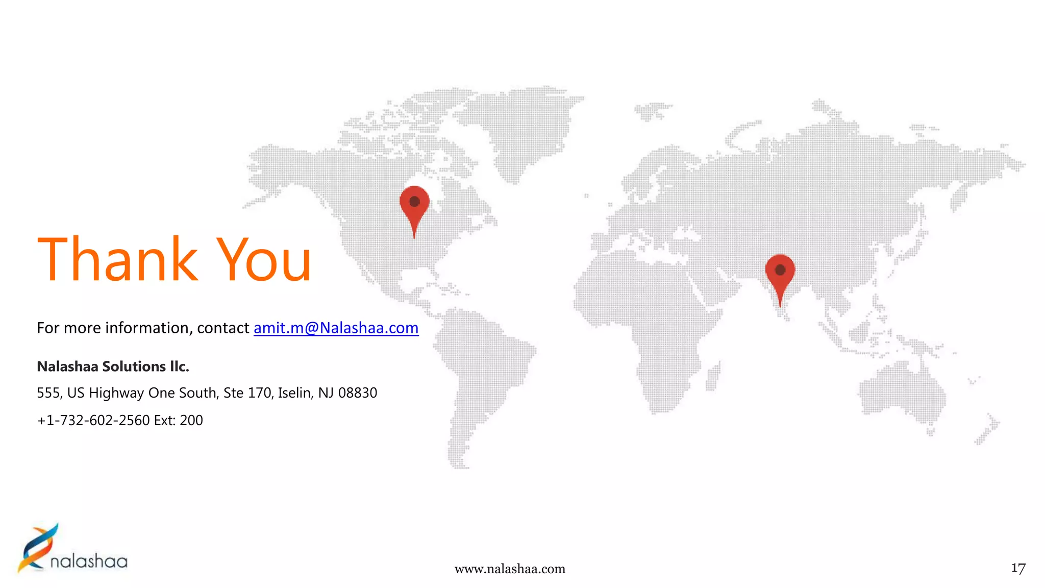 www.nalashaa.com
For more information, contact amit.m@Nalashaa.com
Nalashaa Solutions llc.
555, US Highway One South, Ste 170, Iselin, NJ 08830
+1-732-602-2560 Ext: 200
17
Thank You
 