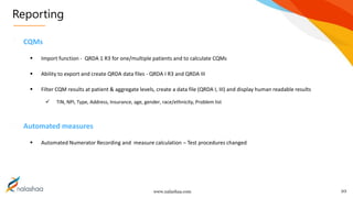 www.nalashaa.com
Reporting
10
CQMs
 Import function - QRDA 1 R3 for one/multiple patients and to calculate CQMs
 Ability to export and create QRDA data files - QRDA I R3 and QRDA III
 Filter CQM results at patient & aggregate levels, create a data file (QRDA I, III) and display human readable results
 TIN, NPI, Type, Address, Insurance, age, gender, race/ethnicity, Problem list
Automated measures
 Automated Numerator Recording and measure calculation – Test procedures changed
 