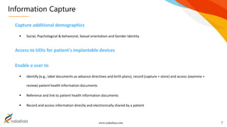 www.nalashaa.com
Information Capture
7
Capture additional demographics
 Social, Psychological & behavioral, Sexual orientation and Gender identity
Access to UDIs for patient's implantable devices
Enable a user to
 Identify (e.g., label documents as advance directives and birth plans), record (capture + store) and access (examine +
review) patient health information documents
 Reference and link to patient health information documents
 Record and access information directly and electronically shared by a patient
 