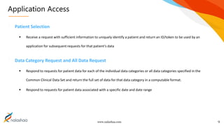 www.nalashaa.com
Application Access
9
Patient Selection
 Receive a request with sufficient information to uniquely identify a patient and return an ID/token to be used by an
application for subsequent requests for that patient’s data
Data Category Request and All Data Request
 Respond to requests for patient data for each of the individual data categories or all data categories specified in the
Common Clinical Data Set and return the full set of data for that data category in a computable format.
 Respond to requests for patient data associated with a specific date and date range
 