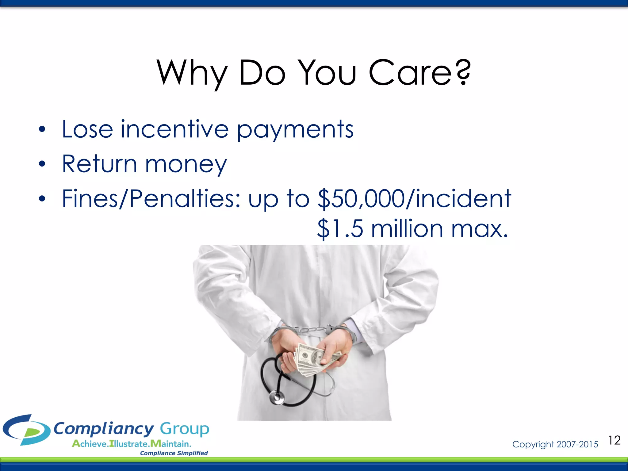 12Copyright 2007-2015
Why Do You Care?
•  Lose incentive payments
•  Return money
•  Fines/Penalties: up to $50,000/incident
$1.5 million max.
 